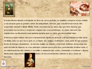 O termo Renascimento está ligado ao facto de, neste período, os eruditos europeus terem voltado a sua atenção para as grandes obras da antiguidade clássica, que consideravam terem sido esquecidas durante a Idade Média. Nelas encontravam as raízes das questões básicas que pretendiam desenvolver e respostas a alguns dos seus problemas. As obras clássicas (na arquitectura, na literatura) eram também modelo para as obras que pretendiam criar. O interesse pela cultura clássica está fortemente ligado ao facto de o Renascimento ter tido início em Itália, uma vez que nesse país os vestígios das antigas civilizações eram, mais do que noutros locais da Europa, abundantes. Ao mesmo tempo, as cidades comerciais italianas alcançaram um grau elevado de riqueza; os seus príncipes criaram gosto pelo luxo, pretendendo rivalizar entre si no embelezamento das cidades e no brilho e animação das cortes, chamando a si artistas e figuras intelectuais importantes. A estes apoiantes do desenvolvimento cultural se deu o nome de mecenas. Língua Portuguesa – 9º ano   Teresa Pombo 
