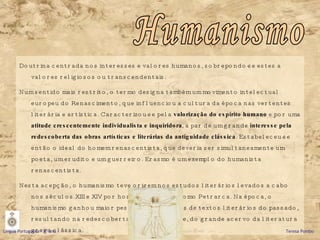 Doutrina centrada nos interesses e valores humanos, sobrepondo-se estes a valores religiosos ou transcendentais. Num sentido mais restrito, o termo designa também um movimento intelectual europeu do Renascimento, que influenciou a cultura da época nas vertentes literária e artística. Caracterizou-se pela  valorização do espírito humano  e por uma  atitude crescentemente individualista e inquiridora , a par de um grande  interesse pela redescoberta das obras artísticas e literárias da antiguidade clássica . Estabeleceu-se então o ideal do homem renascentista, que deveria ser simultaneamente um poeta, um erudito e um guerreiro. Erasmo é um exemplo do humanista renascentista.  Nesta acepção, o humanismo teve origem nos estudos literários levados a cabo nos séculos XIII e XIV por homens de letras como Petrarca. Na época, o humanismo ganhou maior peso com os estudos de textos literários do passado, resultando na redescoberta, para o ocidente, do grande acervo da literatura grega clássica.  Humanismo Língua Portuguesa – 9º ano   Teresa Pombo 