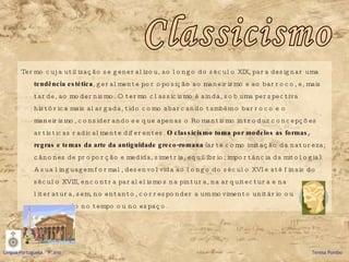 Termo cuja utilização se generalizou, ao longo do século XIX, para designar uma  tendência estética , geralmente por oposição ao maneirismo e ao barroco, e, mais tarde, ao modernismo. O termo classicismo é ainda, sob uma perspectiva histórica mais alargada, tido como abarcando também o barroco e o maneirismo, considerando-se que apenas o Romantismo introduz concepções artísticas radicalmente diferentes.  O classicismo toma por modelos as formas, regras e temas da arte da antiguidade greco-romana  (arte como imitação da natureza; cânones de proporção e medida, simetria, equilíbrio; importância da mitologia). A sua linguagem formal, desenvolvida ao longo do século XVI e até finais do século XVIII, encontra paralelismos na pintura, na arquitectura e na literatura, sem, no entanto, corresponder a um movimento unitário ou concertado no tempo ou no espaço.  Classicismo Língua Portuguesa – 9º ano   Teresa Pombo 
