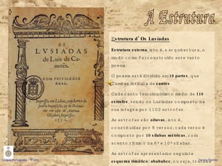 E strutura d’ Os Lusíadas Estrutura externa , isto é, a arquitectura, o modo como foi construído este vasto poema. O poema está dividido em  10 partes , que Camões intitula de  cantos . Cada canto tem um número médio de  110 estrofes , sendo os Lusíadas composto na sua integra por 1102 estrofes. As estrofes são  oitavas , isto é, constituídas por 8 versos; cada verso é composto por  10 sílabas métricas , com acento rítmico na 6ª e 10ª sílabas.  As estrofes apresentam o seguinte  esquema rimático: abababcc , ou seja, trata-se de rima cruzada nos 6 primeiros versos e emparelhada nos 2 últimos.  A Estrutura Língua Portuguesa – 9º ano   Teresa Pombo 