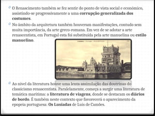 0 O Renascimento também se fez sentir do ponto de vista social e económico,
assistindo-se progressivamente a uma corrupção generalizada dos
costumes.
0 No âmbito da arquitetura também houveram manifestações, contudo sem
muita importância, da arte greco-romana. Em vez de se adotar a arte
renascentista, em Portugal esta foi substituída pela arte manuelina ou estilo
manuelino.
0 Ao nível da literatura houve uma lenta assimilação das doutrinas do
classicismo renascentista. Paralelamente, começa a surgir uma literatura de
temática marítima: a literatura de viagens, donde se destacam os diários
de bordo. É também neste contexto que favorecerá o aparecimento da
epopeia portuguesa: Os Lusíadas de Luís de Camões.
 