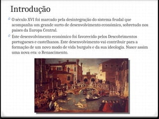 Introdução
0 O século XVI foi marcado pela desintegração do sistema feudal que
acompanha um grande surto de desenvolvimento económico, sobretudo nos
países da Europa Central.
0 Este desenvolvimento económico foi favorecido pelos Descobrimentos
portugueses e castelhanos. Este desenvolvimento vai contribuir para a
formação de um novo modo de vida burguês e da sua ideologia. Nasce assim
uma nova era: o Renascimento.
 