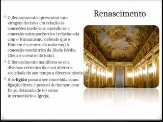 Renascimento
0 O Renascimento apresentou uma
viragem decisiva em relação às
conceções medievais, opondo-se a
conceção antropocêntrica (relacionada
com o Humanismo, defende que o
Homem é o centro do universo) à
conceção teocêntrica da Idade Média
(Deus é o centro de tudo).
0 O Renascimento manifesta-se em
diversas vertentes da e vai alterar a
sociedade do seu tempo a diversos níveis:
0 A religião passa a ser concebida como
ligação direta e pessoal do homem com
Deus, deixando de ter como
intermediário a Igreja;
 