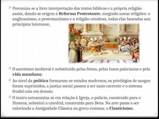 0 Preconiza-se a livre interpretação dos textos bíblicos e a própria religião
assim, dando-se origem à Reforma Protestante, surgindo novas religiões: o
anglicanismo, o protestantismo e a religião ortodoxa, todas elas baseadas nos
princípios luteranos;
0 O ascetismo medieval é substituído pelas festas, pelos luxos palacianos e pela
vida mundana;
0 Ao nível da política formaram-se estados modernos, os privilégios de sangue
foram suprimidos, a justiça social passou a ser mais coerente e o sistema
feudal caiu em desuso;
0 O teatro autonomiza-se em relação à Igreja, o palácio, construído para o
Homem, substitui a catedral, construída para Deus. Na arte passa a ser
valorizada a Antiguidade Clássica ou greco-romana: o Classicismo.
 