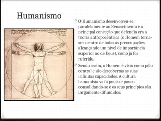 Humanismo 0 O Humanismo desenvolveu-se
paralelamente ao Renascimento e a
principal conceção que defendia era a
teoria antropocêntrica (o Homem torna-
se o centro de todas as preocupações,
alcançando um nível de importância
superior ao de Deus), como já foi
referido.
0 Sendo assim, o Homem é visto como pólo
central e são descobertas as suas
infinitas capacidades. A cultura
humanista vai a pouco e pouco
consolidando-se e os seus princípios são
largamente difundidos:
 