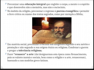0 Preconizar uma educação integral que englobe o corpo, a mente e o espírito
e que desenvolva não a memória, mas sim o raciocínio;
0 No âmbito da religião, preconizar o regresso à pureza evangélica e permitir
a livre crítica ou exame dos textos sagrados, como por exemplo a Bíblia;
0 Em matéria social, preconizar a escolha dos dirigentes segundo o seu mérito e
prestação e não segundo a sua origem étnica ou religiosa. Condenar a guerra
e pregar a tolerância religiosa;
0 Fazer “renascer” a arte (daí designarmos esta época como Renascimento,
pois os valores morais e sociais, bem como a religião e a arte, renasceram),
baseando-a nos modelos greco-latinos.
 