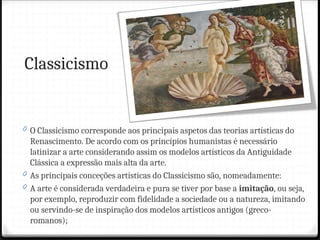 Classicismo
0 O Classicismo corresponde aos principais aspetos das teorias artísticas do
Renascimento. De acordo com os princípios humanistas é necessário
latinizar a arte considerando assim os modelos artísticos da Antiguidade
Clássica a expressão mais alta da arte.
0 As principais conceções artísticas do Classicismo são, nomeadamente:
0 A arte é considerada verdadeira e pura se tiver por base a imitação, ou seja,
por exemplo, reproduzir com fidelidade a sociedade ou a natureza, imitando
ou servindo-se de inspiração dos modelos artísticos antigos (greco-
romanos);
 