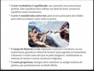 0 A arte verdadeira é equilibrada: um conteúdo rico numa forma
perfeita. Este equilíbrio deve refletir um ideal de herói, através do
equilíbrio razão/sentimento;
0 A arte é considerada universal, pois os seus princípios são válidos
para todos os tempos e para todos os povos;
0 O corpo do Homem e o nu regressam à pintura e escultura, na sua
exuberância, grandeza e beleza de formas (pois segundo os humanistas,
o Homem é o valor mais alto que se pode imaginar), substituindo as
estátuas de santos e outras esculturas religiosas;
0 O canto gregoriano, litúrgico deve substituir as antigas músicas de
palácio, que predominavam na Idade Média.
 