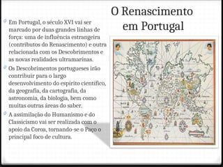 O Renascimento
em Portugal
0 Em Portugal, o século XVI vai ser
marcado por duas grandes linhas de
força: uma de influência estrangeira
(contributos do Renascimento) e outra
relacionada com os Descobrimentos e
as novas realidades ultramarinas.
0 Os Descobrimentos portugueses irão
contribuir para o largo
desenvolvimento do espírito científico,
da geografia, da cartografia, da
astronomia, da biologia, bem como
muitas outras áreas do saber.
0 A assimilação do Humanismo e do
Classicismo vai ser realizada com o
apoio da Coroa, tornando-se o Paço o
principal foco de cultura.
 