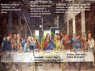 Afresco: A ultima ceia
Reparem na figura                              Percebam que ambos usam as
“feminina” no         Além disso Da Vinci      mesmas vestes, com as cores
apóstolo ao lado de   teria ocultado a         invertidas, o que seria costume
Jesus                 existência de um V,      entre os casais hebreus
                      símbolo do feminino
                      no afresco




                                                         E mais, onde está o
                         Percebam, ainda a mão           Cálice de Cristo?
                         ameaçadora de Pedro, sob o
                         Apóstolo, como se discutisse
                         com ele.
 