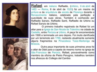 Rafael,      em italiano Raffaello, (Urbino, 6 de abril de
1483 — Roma, 6 de abril de 1520) foi um mestre da
pintura e da arquitetura da escola de Florença durante o
Renascimento italiano, celebrado pela perfeição e
suavidade de suas obras. Também é conhecido por
Raffaello Sanzio, Raffaello Santi, Raffaello de Urbino ou
Rafael Sanzio de Urbino.
           O primeiro trabalho registrado de Rafael foi um
altar para a Igreja de San Nicola da Tolentino na cidade de
Castello, entre Perúsia e Urbino. A peça foi encomendada
em 1500 e terminada um ano depois. Foi muito danificada
por um terremoto em 1789, restando atualmente somente
alguns fragmentos na Pinacoteca Tosio Martenigo na
Brescia.
          Outra peça importante de sues primeiros anos foi
o altar de Oddi para a capela de mesmo nome na igreja de
São Francisco de Perúsia. Rafael, provavelmente como
membro da oficina de Pietro Perugino, trabalhou também
nos afrescos do Collegio del Cambio
 