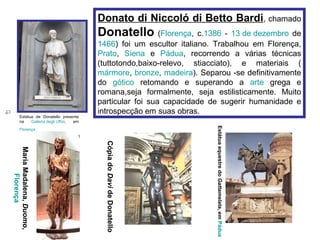 Donato di Niccoló di Betto Bardi, chamado
                                          Donatello (Florença, c.1386 - 13 de dezembro de
                                          1466) foi um escultor italiano. Trabalhou em Florença,
                                          Prato, Siena e Pádua, recorrendo a várias técnicas
                                          (tuttotondo,baixo-relevo, stiacciato), e materiais (
                                          mármore, bronze, madeira). Separou -se definitivamente
                                          do gótico retomando e superando a arte grega e
                                          romana,seja formalmente, seja estilisticamente. Muito
                                          particular foi sua capacidade de sugerir humanidade e
                                          introspecção em suas obras.
        Estátua de Donatello presente
        na    Galleria degli Uffizi, em




                                                                         Estátua equestre do Gattamelata, em Pádua
        Florença
                                            Cópia do Davi de Donatello
Maria Madalena, Duomo,
       Florença
 