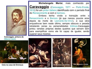 Michelangelo      Merisi,         mais      conhecido       por
                           Caravaggio            (Caravaggio, 1571 — Porto Ercole,
                           1610) foi um pintor italiano identificado com o período final
                           do Renascimento e com o barroco.
                                    Embora tenha vivido a transição entre o
                           Renascimento e o Barroco (já que nasceu poucos anos
                           depois da morte de Leonardo Da Vinci), a sua obra
                           enquadra-se bem neste último, sempre obscura e pesada
                           retratando cenas ou personalidades bíblicas.Caravaggio
                           pintou versões próprias destes quadros que servem bem
                           para exemplificar como ele foi capaz de igualar, senão
                           superar seus mestres.
  Caravaggio, pintura de
  Ottavio Leoni.




                           Crucificação de São Pedro
Ceia na casa de Emmaus                                  Sete obras de misericórdia   São Mateus e o anjo
 