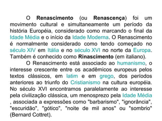O Renascimento (ou Renascença) foi um
movimento cultural e simultaneamente um período da
história Européia, considerado como marcando o final da
Idade Média e o início da Idade Moderna. O Renascimento
é normalmente considerado como tendo começado no
século XIV em Itália e no século XVI no norte da Europa.
Também é conhecido como Rinascimento (em italiano).
        O Renascimento está associado ao humanismo, o
interesse crescente entre os acadêmicos europeus pelos
textos clássicos, em latim e em grego, dos períodos
anteriores ao triunfo do Cristianismo na cultura européia.
No século XVI encontramos paralelamente ao interesse
pela civilização clássica, um menosprezo pela Idade Média
, associada a expressões como "barbarismo", "ignorância",
"escuridão", "gótico", "noite de mil anos" ou "sombrio"
(Bernard Cottret).
 