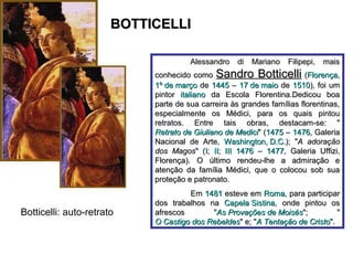 BOTTICELLI

                                      Alessandro di Mariano Filipepi, mais
                            conhecido como Sandro Botticelli (Florença,
                            1º de março de 1445 – 17 de maio de 1510), foi um
                            pintor italiano da Escola Florentina.Dedicou boa
                            parte de sua carreira às grandes famílias florentinas,
                            especialmente os Médici, para os quais pintou
                            retratos. Entre tais obras, destacam-se: "
                            Retrato de Giuliano de Medici" (1475 – 1476, Galeria
                            Nacional de Arte, Washington, D.C.); "A adoração
                            dos Magos" (I; II; III 1476 – 1477, Galeria Uffizi,
                            Florença). O último rendeu-lhe a admiração e
                            atenção da família Médici, que o colocou sob sua
                            proteção e patronato.
                                     Em 1481 esteve em Roma, para participar
                            dos trabalhos na Capela Sistina, onde pintou os
Botticelli: auto-retrato    afrescos       "As Provações de Moisés";           "
                            O Castigo dos Rebeldes" e; "A Tentação de Cristo".
 