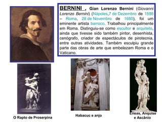 BERNINI ,       Gian Lorenzo Bernini (Giovanni
                        Lorenzo Bernini) (Nápoles,7 de Dezembro de 1598
                        – Roma, 28 de Novembro de 1680), foi um
                        eminente artista barroco. Trabalhou principalmente
                        em Roma. Distinguiu-se como escultor e arquiteto,
                        ainda que tivesse sido também pintor, desenhista,
                        cenógrafo, criador de espectáculos de pirotecnia,
                        entre outras atividades. Também esculpiu grande
                        parte das obras de arte que embelezam Roma e o
                        Vaticano.




                                                             Eneas, Anquise
                                Habacuc e anjo
O Rapto de Proserpina                                          e Ascânio
 