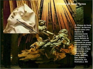O Extase de Santa Tereza




              O “Êxtase de Santa
              Tereza” de Bernini,
              surgia como uma
              espécie de
              natureza-morta
              pornográfica: A
              santa deitada de
              costas , o tronco
              arqueado de prazer,
              a boca entreaberta
              em um gemido e ,
              acima dela, o Anjo
              Apontando uma
              lança de fogo”
              Fonte: BROWN,
              Dan, Anjos e
              Demônios, Ed.
              Ilustrada p. 302
 