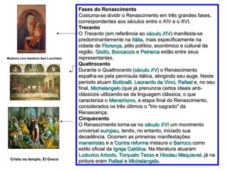 Fases do Renascimento
                                  Costuma-se dividir o Renascimento em três grandes fases,
                                  correspondentes aos séculos entre o XIV e o XVI.
                                  Trecento
                                  O Trecento (em referência ao século XIV) manifesta-se
                                  predominantemente na Itália, mais especificamente na
                                  cidade de Florença, pólo político, econômico e cultural da
                                  região. Giotto, Boccaccio e Petrarca estão entre seus
Madona com banbino San Lucchese   representantes.
                                  Quattrocento
                                  Durante o Quattrocento (século XV) o Renascimento
                                  espalha-se pela península itálica, atingindo seu auge. Neste
                                  período atuam Botticelli, Leonardo da Vinci, Rafael e, no seu
                                  final, Michelangelo (que já prenuncia certos ideais anti-
                                  clássicos utilizando-se da linguagem clássica, o que
                                  caracteriza o Maneirismo, a etapa final do Renascimento,
                                  considerados os três últimos o "trio sagrado" da
                                  Renascença.
                                  Cinquecento
                                  O Renascimento torna-se no século XVI um movimento
                                  universal europeu, tendo, no entanto, iniciado sua
                                  decadência. Ocorrem as primeiras manifestações
                                  maneiristas e a Contra reforma instaura o Barroco como
                                  estilo oficial da Igreja Católica. Na literatura atuaram
                                  Ludovico Ariosto, Torquato Tasso e Nicolau Maquiavel, já na
 Cristo no templo, El Greco
                                  pintura eram Rafael e Michelangelo.
 