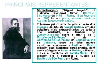 PRINCIPAIS REPRESENTANTES:
        • Michelangelo           ("Miguel       Ângelo")  di
            Ludovico Buonarroti Simoni (Caprese,
            6 de Março de 1475 — Roma, 18 de Fevereiro
            de 1564) foi um pintor, escultor, poeta e
            arquiteto renascentista italiano.
        •   É famoso principalmente pela criação dos
            afrescos do teto da Capela Sistina, um dos
            trabalhos mais extraordinários de toda a
            arte      ocidental,      e       também     do
            Julgamento Final sobre o altar e do "
            Martírio de São Pedro"          e       da     "
            Conversão de São Paulo" na Capela Paulina
            do Vaticano. Entre as suas muitas
            esculturas, contam-se a Pietà e o David,
            também elas sublimes obras-primas, bem
            como a Virgem, o Baco, o Moisés, a Raquel,
            a Léa e membros da família Médici. Foi
            também ele a conceber a cúpula da
            Basílica de São Pedro em Roma.
 