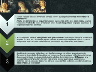 • Muitas cidades italianas tinham-se tornado activos e prósperos centros de comércio e
      financeiros.
    • A Itália era constituída por pequenos Estados autónomos. Entre eles estabeleceu-se uma
      verdadeira rivalidade: todos pretendiam ter os mais belos palácios e igrejas, os artistas e
1     os pensadores mais célebres.




    • Abundavam na Itália os vestígios da arte greco-romana, que viriam a inspirar numerosos
      artistas. Por sua vez, as bibliotecas dos mosteiros guardavam cópias de muitas obras da
      antiguidade, que os intelectuais italianos estudavam, e muitas vezes, reeditavam.
2
    • A prática do mecenato foi também um dos factores que permitiu o aparecimento do
      Renascimento em Itália. Esta prática era comum na Roma antiga e foi fundamental para o
      desenvolvimento da produção intelectual e artística do renascimento. O Mecenas era
      considerado como "protetor", homem rico, era na prática quem dava as condições
3     materiais para a produção das novas obras e nesse sentido pode ser considerado como o
      patrocinador, o financiador.
 