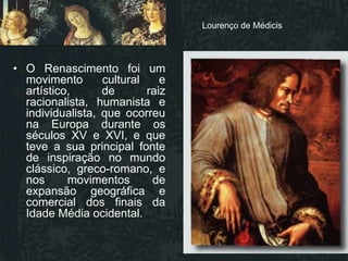 Lourenço de Médicis
                                         Lourenço de Médicis



• O Renascimento foi um
  movimento       cultural    e
  artístico,      de       raiz
  racionalista, humanista e
  individualista, que ocorreu
  na Europa durante os
  séculos XV e XVI, e que
  teve a sua principal fonte
  de inspiração no mundo
  clássico, greco-romano, e
  nos      movimentos       de
  expansão geográfica e
  comercial dos finais da
  Idade Média ocidental.
 