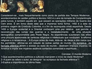 Consideram-se , mais frequentemente como ponto de partida dos Tempos Modernos ,
acontecimentos de caráter político e técnico.1453 é o ano da tomada de Constantinopla
pelos turcos, é também aquele em que cessam as operações militares da Guerra dos
Cem anos. É em torno desta data que a imprensa toma forma. 1492 é a data da
primeira viagem de Cristóvão Colombo, é o fim da reconquista cristã espanhola. Desde
1450 a Europa ocidental e a Oriental conhecem uma paz relativa que permite a
reconstrução das ruínas das guerras e o restabelecimento             de uma situação
demográfica comprometida pela Peste Negra. As experiências suscitaram nas elites
uma procura apaixonada de certezas religiosas e intelectuais que conduzem à reforma
religiosa e à renascença… A Europa antes de mais, dota-se de ideias e dos meios que
lhe permitirão afirmar-se em relação às outras partes do mundo. Os europeus da
fachada atlântica abrem o acesso ao resto do mundo , destroem imensos impérios na
América e impõe aos impérios asiáticos contactos comerciais e espirituais…

                                                           Corvisier, O mundo Moderno
1-Que acontecimentos políticos e culturais marcaram o início da idade Moderna?
2- A quem se refere o autor, ao designar “os europeus da fachada atlântica”?
3-Explica a importância da última frase.
 