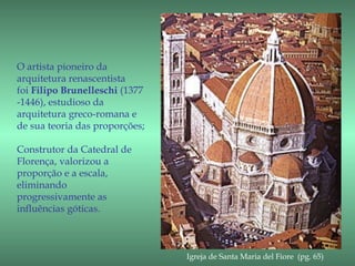 O artista pioneiro da
arquitetura renascentista
foi Filipo Brunelleschi (1377
-1446), estudioso da
arquitetura greco-romana e
de sua teoria das proporções;

Construtor da Catedral de
Florença, valorizou a
proporção e a escala,
eliminando
progressivamente as
influências góticas.



                                Igreja de Santa Maria del Fiore (pg. 65)
 