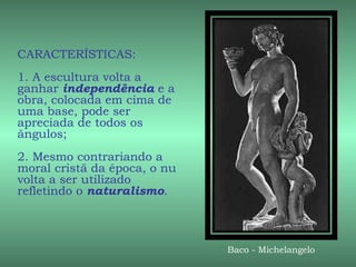 CARACTERÍSTICAS:
1. A escultura volta a
ganhar independência e a
obra, colocada em cima de
uma base, pode ser
apreciada de todos os
ângulos;
2. Mesmo contrariando a
moral cristã da época, o nu
volta a ser utilizado
refletindo o naturalismo.



                              Baco - Michelangelo
 