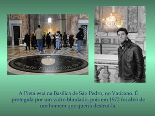 A Pietá está na Basílica de São Pedro, no Vaticano. É
protegida por um vidro blindado, pois em 1972 foi alvo de
            um homem que queria destruí-la.
 