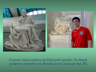 Existem várias réplicas da Pietá pelo mundo. No Brasil,
podemos encontrar em Brasília e em Caxias do Sul, RS.
 