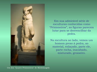 Em sua admirável série de
                                              esculturas conhecidas como
                                           “Prisioneiros”, as figuras parecem
                                             lutar para se desvencilhar da
                                                         pedra.

                                               Na escultura ao lado, vemos um
                                                  homem preso à pedra, ao
                                                material, enlaçado, parte ele,
                                                   parte rocha, inacabado,
                                                    misturado, grosseiro.




Um dos "Quatro Prisioneiros" de Michelangelo
 