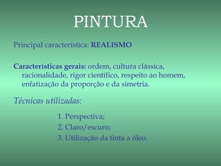 PINTURA
Principal característica: REALISMO

Características gerais: ordem, cultura clássica,
  racionalidade, rigor científico, respeito ao homem,
  enfatização da proporção e da simetria.

Técnicas utilizadas:
             1. Perspectiva;
             2. Claro/escuro;
             3. Utilização da tinta a óleo.
 