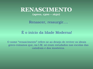RENASCIMENTO
                   (aprox. 1300 – 1650)


                Renascer, ressurgir....

          É o início da Idade Moderna!

O nome “renascimento” refere-se ao desejo de reviver os ideais
 greco-romanos que, na I.M. só eram estudados nas escolas das
                  catedrais e dos mosteiros.
 