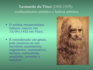 Leonardo da Vinci (1452-1519):
     conhecimento artístico e beleza artística


• O artista renascentista
  italiano nasceu em
  15/04/1452 em Vinci.

• É considerado um gênio,
  pois mostrou-se um
  excelente anatomista,
  engenheiro, matemático,
  músico, naturalista,
  arquiteto, inventor e
  escultor.
 