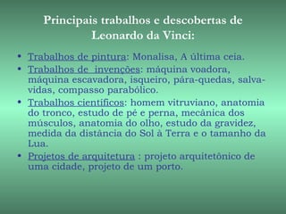 Principais trabalhos e descobertas de
              Leonardo da Vinci:
• Trabalhos de pintura: Monalisa, A última ceia.
• Trabalhos de  invenções: máquina voadora,
  máquina escavadora, isqueiro, pára-quedas, salva-
  vidas, compasso parabólico.
• Trabalhos científicos: homem vitruviano, anatomia
  do tronco, estudo de pé e perna, mecânica dos
  músculos, anatomia do olho, estudo da gravidez,
  medida da distância do Sol à Terra e o tamanho da
  Lua.
• Projetos de arquitetura : projeto arquitetônico de
  uma cidade, projeto de um porto.
 