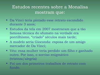 Estudos recentes sobre a Monalisa
             mostram que:
• Da Vinci teria pintado esse retrato escondido
  durante 3 anos;
• Estudos da tela em 2007 mostraram que a tão
  famosa técnica do sfumato na verdade era
  pontilhismo, “criado” séculos mais tarde;
• A modelo seria Gioconda: esposa de um amigo
  mercador de Da Vinci;
• Véu: essa mulher teria perdido um filho e ganhado
  outro. Por isso, o sorriso enigmático
  (tristeza/alegria)
• Foi um dos primeiros trabalhos de retrato com
  fundo.
 