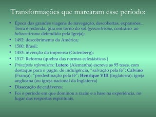 Transformações que marcaram esse período:
• Época das grandes viagens de navegação, descobertas, expansões...
  Terra é redonda, gira em torno do sol (geocentrismo, contrário ao
  heliocentrismo defendido pela Igreja);
• 1492: descobrimento da América;
• 1500: Brasil;
• 1453: invenção da imprensa (Gutenberg);
• 1517: Reforma (quebra das normas eclesiásticas )
• Principais reformistas: Lutero (Alemanha) escreve as 95 teses, com
  destaque para o pagto. de indulgência, “salvação pela fé”; Calvino
  (França): “predestinação pela fé”; Henrique VIII (Inglaterra): igreja
  anglicana (ou igreja nacional da Inglaterra)
• Dissecação de cadáveres;
• Foi o período em que dominou a razão e a base na experiência, no
  lugar das respostas espirituais.
 