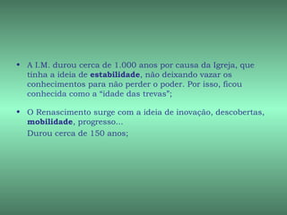 • A I.M. durou cerca de 1.000 anos por causa da Igreja, que
  tinha a ideia de estabilidade, não deixando vazar os
  conhecimentos para não perder o poder. Por isso, ficou
  conhecida como a “idade das trevas”;

• O Renascimento surge com a ideia de inovação, descobertas,
  mobilidade, progresso...
  Durou cerca de 150 anos;
 