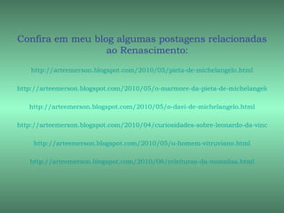 Confira em meu blog algumas postagens relacionadas
                  ao Renascimento:
    http://arteemerson.blogspot.com/2010/05/pieta-de-michelangelo.html

http://arteemerson.blogspot.com/2010/05/o-marmore-da-pieta-de-michelangelo.html

   http://arteemerson.blogspot.com/2010/05/o-davi-de-michelangelo.html

http://arteemerson.blogspot.com/2010/04/curiosidades-sobre-leonardo-da-vinci.html

     http://arteemerson.blogspot.com/2010/05/o-homem-vitruviano.html

   http://arteemerson.blogspot.com/2010/06/releituras-da-monalisa.html
 
