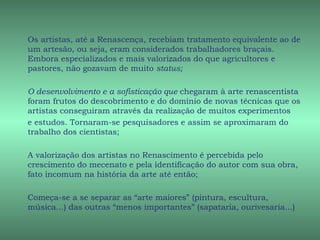 Os artistas, até a Renascença, recebiam tratamento equivalente ao de
um artesão, ou seja, eram considerados trabalhadores braçais.
Embora especializados e mais valorizados do que agricultores e
pastores, não gozavam de muito status;

O desenvolvimento e a sofisticação que chegaram à arte renascentista
foram frutos do descobrimento e do domínio de novas técnicas que os
artistas conseguiram através da realização de muitos experimentos
e estudos. Tornaram-se pesquisadores e assim se aproximaram do
trabalho dos cientistas;

A valorização dos artistas no Renascimento é percebida pelo
crescimento do mecenato e pela identificação do autor com sua obra,
fato incomum na história da arte até então;

Começa-se a se separar as “arte maiores” (pintura, escultura,
música...) das outras “menos importantes” (sapataria, ourivesaria...)
 