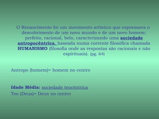 O Renascimento foi um movimento artístico que expressava o
    descobrimento de um novo mundo e de um novo homem:
     perfeito, racional, belo, caracterizando uma sociedade
  antropocêntrica, baseada numa corrente filosófica chamada
  HUMANISMO (filosofia onde as respostas são racionais e não
                        espirituais). (pg. 64)


Antropo (homem)= homem no centro


Idade Média: sociedade teocêntrica
Teo (Deus)= Deus no centro
 