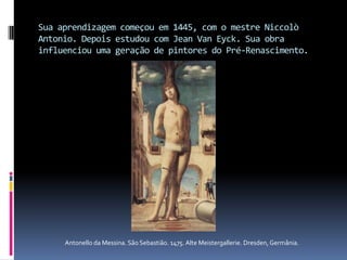 Sua aprendizagem começou em 1445, com o mestre Niccolò Antonio. Depois estudou com Jean Van Eyck. Sua obra influenciou uma geração de pintores do Pré-Renascimento.Antonello da Messina. São Sebastião. 1475. Alte Meistergallerie. Dresden, Germânia.