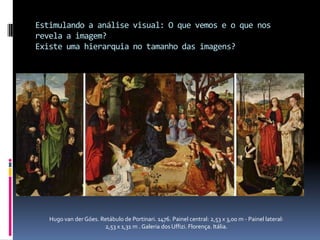 Estimulando a análise visual: O que vemos e o que nos revela a imagem?Existe uma hierarquia no tamanho das imagens?Hugo van der Góes. Retábulo de Portinari. 1476. Painel central: 2,53 x 3,00 m - Painel lateral: 2,53 x 1,31 m . Galeria dos Uffizi. Florença. Itália.