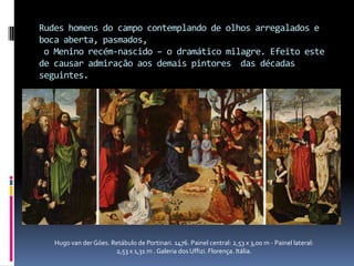 Rudes homens do campo contemplando de olhos arregalados e boca aberta, pasmados, o Menino recém-nascido – o dramático milagre. Efeito este de causar admiração aos demais pintores  das décadas seguintes. Hugo van der Góes. Retábulo de Portinari. 1476. Painel central: 2,53 x 3,00 m - Painel lateral: 2,53 x 1,31 m . Galeria dos Uffizi. Florença. Itália.