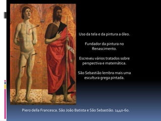 Uso da tela e da pintura a óleo.Fundador da pintura no Renascimento.Escreveu vários tratados sobre perspectiva e matemática.São Sebastião lembra mais uma escultura grega pintada.Piero della Francesca. São João Batista e São Sebastião. 1440-60.
