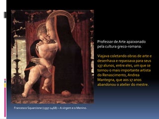 Professor de Arte apaixonado pela cultura greco-romana. Viajava coletando obras de arte e desenhava e repassava para seus 137 alunos, entre eles, um que se tornou o mais importante artista do Renascimento, Andrea Mantegna, que aos 17 anos abandonou o atelier do mestre.Francesco Squarcione (1397-1468) – A virgem e o Menino. 