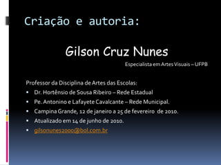 Criação e autoria:Gilson Cruz Nunes                 Especialista em Artes Visuais – UFPBProfessor da Disciplina de Artes das Escolas:Dr. Hortênsio de Sousa Ribeiro – Rede EstadualPe. Antonino e Lafayete Cavalcante – Rede Municipal.Campina Grande, 12 de janeiro a 25 de fevereiro  de 2010.Atualizado em 14 de junho de 2010.gilsonunes2000@bol.com.br