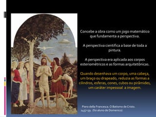 Concebe a obra como um jogo matemático que fundamenta a perspectiva.A perspectiva cientifica a base de toda a pintura.A perspectiva era aplicada aos corpos esteriométricose as formas arquitetônicas.Quando desenhava um corpo, uma cabeça, um braço ou drapeado, reduzia as formas a  cilindros, esferas, cones, cubos ou pirâmides, um caráter impessoal  a imagem.Pierodella Francesca. O Batismo de Cristo. 1457-59.  (foi aluno de Domenico)