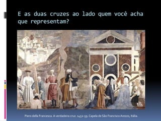 E as duas cruzes ao lado quem você acha que representam?Piero della Francesca. A verdadeira cruz. 1452-59. Capela de São Francisco Arezzo, Itália.