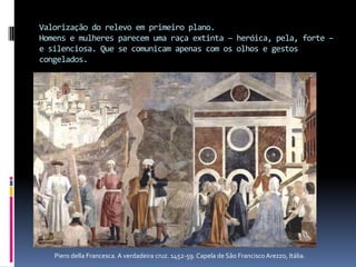 Valorização do relevo em primeiro plano.Homens e mulheres parecem uma raça extinta – heróica, pela, forte – e silenciosa. Que se comunicam apenas com os olhos e gestos congelados.Piero della Francesca. A verdadeira cruz. 1452-59. Capela de São Francisco Arezzo, Itália.